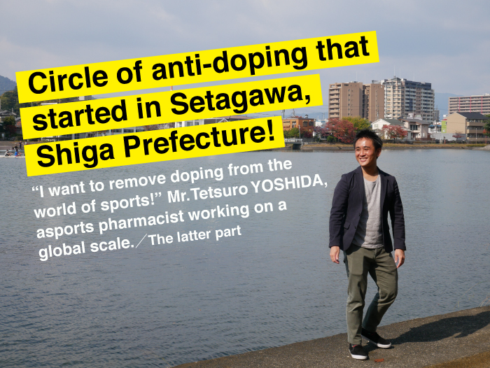 Circle of anti-doping that started in Setagawa, Shiga Prefecture! ― “I want to remove doping from the world of sports!” Mr. Tetsuro YOSHIDA, a sports pharmacist working on a global scale. ― [The latter part]